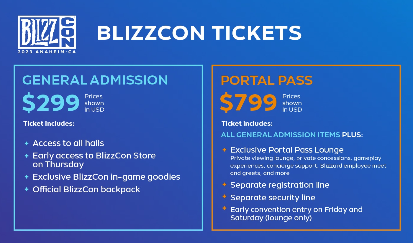 General Admission $299 USD includes: Access to all lounges, BlizzCon early access, exclusive in-game goodies from the store, Official BlizzCon Backpack - Portal Pass $799 USD includes: All GA benefits, exclusive access to the lobby of the Portal Pass with private concessions, private viewing room, Game Experiences, concierge support, meet and greets with Blizzard employees, and more, separate registration line, separate security line, early entry to the convention on Fridays and Saturdays (room only)